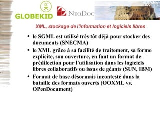 XML, stockage de l'information et logiciels libres le SGML est utilisé très tôt déjà pour stocker des documents (SNECMA) le XML grâce à sa facilité de traitement, sa forme explicite, son ouverture, en font un format de prédilection pour l'utilisation dans les logiciels libres collaboratifs ou issus de géants (SUN, IBM) Format de base désormais incontesté dans la bataille des formats ouverts (OOXML vs. OPenDocument) 