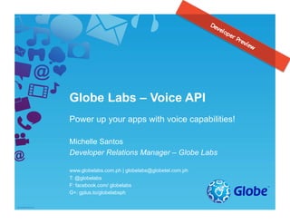 Globe Labs – Voice API
Power up your apps with voice capabilities!
Michelle Santos
Developer Relations Manager – Globe Labs
www.globelabs.com.ph | globelabs@globetel.com.ph
T: @globelabs
F: facebook.com/ globelabs
G+: gplus.to/globelabsph
 