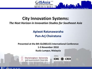 City Innovation Systems:
The Next Horizon in Innovation Studies for Southeast Asia

                   Apiwat Ratanawaraha
                    Pun-Arj Chairatana

      Presented at the 8th GLOBELICS International Conference
                         1-3 November 2010
                      Kuala Lumpur, Malaysia
 