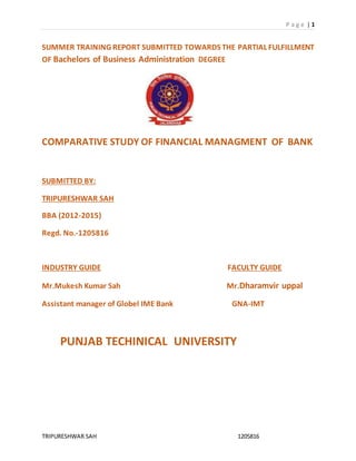 P a g e | 1 
SUMMER TRAINING REPORT SUBMITTED TOWARDS THE PARTIAL FULFILLMENT 
OF Bachelors of Business Administration DEGREE 
COMPARATIVE STUDY OF FINANCIAL MANAGMENT OF BANK 
SUBMITTED BY: 
TRIPURESHWAR SAH 
BBA (2012-2015) 
Regd. No.-1205816 
INDUSTRY GUIDE FACULTY GUIDE 
Mr.Mukesh Kumar Sah Mr.Dharamvir uppal 
Assistant manager of Globel IME Bank GNA-IMT 
PUNJAB TECHINICAL UNIVERSITY 
TRIPURESHWAR SAH 1205816 
 