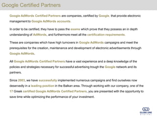 Google Certified Partners
   Google AdWords Certified Partners are companies, certified by Google, that provide electronic
   management to Google AdWords accounts.

   In order to be certified, they have to pass the exams which prove that they possess an in depth
   understanding of AdWords, and furthermore meet all the certification requirements.

   These are companies which have high turnovers in Google AdWords campaigns and meet the
   prerequisites for the creation, maintenance and development of electronic advertisements through
   Google AdWords.

   All Google AdWords Certified Partners have a vast experience and a deep knowledge of the
   policies and strategies necessary for successful advertising trough the Google network and its
   partners.

   Since 2003, we have successfully implemented numerous campaigns and find ourselves now
   deservedly in a leading position in the Balkan area. Through working with our company, one of the
   17 Greek certified Google AdWords Certified Partners, you are presented with the opportunity to
   save time while optimizing the performance of your investment.
 