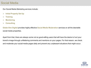 Social Media
 Our Social Media Marketing services include:

  Initial Property Set Up
  Training
  Monitoring
  Consulting

 Globe One Digital provides highly effective Social Media Moderation services on all the desirable
 social media properties.


 Apart from that, there are always some not so good-willing users that will have the desire to hurt your
 brand’s image through unflattering comments and mentions on your pages. For that reason, we check
 and moderate your social media pages daily and prevent any unpleasant situations that might occur.
 