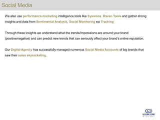 Social Media
 We also use performance marketing intelligence tools like Sysomos, Raven Tools and gather strong
 insights and data from Sentimental Analysis, Social Monitoring και Tracking.


 Through these insights we understand what the trends/impressions are around your brand
 (positive/negative) and can predict new trends that can seriously affect your brand’s online reputation.


 Our Digital Agency has successfully managed numerous Social Media Accounts of big brands that
 saw their sales skyrocketing.
 