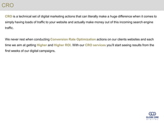 CRO
CRO is a technical set of digital marketing actions that can literally make a huge difference when it comes to
simply having loads of traffic to your website and actually make money out of this incoming search engine
traffic.


We never rest when conducting Conversion Rate Optimization actions on our clients websites and each
time we aim at getting Higher and Higher ROI. With our CRO services you’ll start seeing results from the
first weeks of our digital campaigns.
 