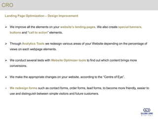 CRO
Landing Page Optimization – Design Improvement


 We improve all the elements on your website’s landing pages. We also create special banners,
   buttons and “call to action” elements.


 Through Analytics Tools we redesign various areas of your Website depending on the percentage of
   views on each webpage elements.


 We conduct several tests with Website Optimizer tools to find out which content brings more
   conversions.


 We make the appropriate changes on your website, according to the “Centre of Eye”.


 We redesign forms such as contact forms, order forms, lead forms, to become more friendly, easier to
   use and distinguish between simple visitors and future customers.
 