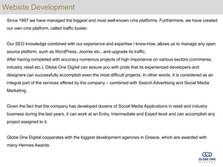 Website Development
 Since 1997 we have managed the biggest and most well-known cms platforms. Furthermore, we have created
 our own cms platform, called traffic buster.


 Our SEO knowledge combined with our experience and expertise / know-how, allows us to manage any open
 source platform, such as WordPress, Joomla etc., and upgrade its traffic.
 After having completed with accuracy numerous projects of high importance on various sectors (commerse,
 industry, retail etc.), Globe One Digital can assure you with pride that its experienced developers and
 designers can successfully accomplish even the most difficult projects. In other words, it is considered as an
 integral part of the services offered by the company – combined with Search Advertising and Social Media
 Marketing.


 Given the fact that the company has developed dozens of Social Media Applications in retail and industry
 business during the last years, it can work at an Entry, Intermediate and Expert level and can accomplish any
 project assigned to it.


 Globe One Digital cooperates with the biggest development agencies in Greece, which are awarded with
 many Hermes Awards.
 