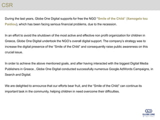 CSR

During the last years, Globe One Digital supports for free the NGO “Smile of the Child” (Xamogelo tou
Paidiou), which has been facing serious financial problems, due to the recession.


In an effort to avoid the shutdown of the most active and effective non profit organization for children in
Greece, Globe One Digital undertook the NGO’s overall digital support. The company’s strategy was to
increase the digital presence of the “Smile of the Child” and consequently raise public awareness on this
crucial issue.


In order to achieve the above mentioned goals, and after having interacted with the biggest Digital Media
Publishers in Greece , Globe One Digital conducted successfully numerous Google AdWords Campaigns, in
Search and Digital.


We are delighted to announce that our efforts bear fruit, and the “Smile of the Child” can continue its
important task in the community, helping children in need overcome their difficulties.
 