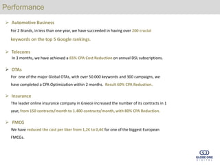 Performance
 Automotive Business
  For 2 Brands, in less than one year, we have succeeded in having over 200 crucial

  keywords on the top 5 Google rankings.

 Telecoms
  In 3 months, we have achieved a 65% CPA Cost Reduction on annual DSL subscriptions.

 OTAs
  For one of the major Global OTAs, with over 50.000 keywords and 300 campaigns, we
  have completed a CPA Optimization within 2 months. Result 60% CPA Reduction.

 Insurance
  The leader online insurance company in Greece increased the number of its contracts in 1
  year, from 150 contracts/month to 1.400 contracts/month, with 80% CPA Reduction.

 FMCG
  We have reduced the cost per liker from 1,2€ to 0,4€ for one of the biggest European
  FMCGs.
 