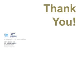 Thank
                                                           You!
25, Sarantaporou Av.. | 111 44, Athens | Attica, Greece

Office: +30 210 211 7700
Fax:    +30 210 211 7703
Web: http://www.globeone.gr
SEO Search Engine Optimization
Adwords Google Advertising
SMO Social Media Optimization
CRO Conversion Rate Optimization
 