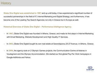 History

 Globe One Digital was established in 1997 and up until today, it has experienced a significant number of
 successful partnerships in the field of IT, Internet Marketing and Digital Strategy, and furthermore, it has
 become one of the Leading Top Search Agencies not only in Greece but in Europe as well.


 Historical Overview of Globe One Digital – Performance Intelligence Agency


  In 1997, Globe One Digital was founded in Athens, Greece, and made its first steps in Internet Marketing
    with Email Marketing, Website Development and High Quality IT Services.


  In 2002, Globe One Digital bought its own real estate at Sarandaporou 25-27 Avenue, in Athens, Greece.


  In 2004, the agency took on 2 Olympic Games projects, the Communication Centre at Asteras in
    Vouliagmeni and the Olympic Accommodation. We started our first global Pay Per Click Campaigns in
    Google AdWords and Yahoo.
 