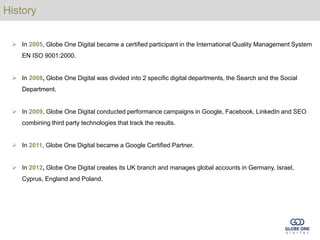 History


  In 2005, Globe One Digital became a certified participant in the International Quality Management System
    EN ISO 9001:2000.


  In 2008, Globe One Digital was divided into 2 specific digital departments, the Search and the Social
    Department.


  In 2009, Globe One Digital conducted performance campaigns in Google, Facebook, LinkedIn and SEO
    combining third party technologies that track the results.


  In 2011, Globe One Digital became a Google Certified Partner.


  In 2012, Globe One Digital creates its UK branch and manages global accounts in Germany, Israel,
    Cyprus, England and Poland.
 