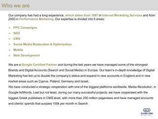 Who we are
  Our company has had a long experience, which dates from 1997 in Internet Marketing Services and from
  2003 in Performance Marketing. Our expertise is divided into 6 areas:

   PPC Campaigns
   SEO
   CRO
   Social Media Moderation & Optimization
   Mobile
   Web Development

  We are a Google Certified Partner and during the last years we have managed some of the strongest
  Brands and Digital Accounts (Search and Social Media) in Europe. Our team’s in-depth knowledge of Digital
  Marketing has led us to double the company’s status and expand in new accounts in England and in new
  market areas such as Cyprus, Poland, Germany and Israel.
  We have conducted a strategic cooperation with one of the biggest platforms worldwide, Media Revolution, in
  Google AdWords. Last but not least, during our many successful projects, we have cooperated with the
  biggest Greek publishers in CMS level, with more than 200 million pageviews and have managed accounts
  and clients’ spends that surpass 100k per month in Search
 