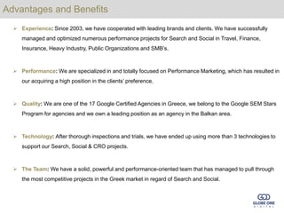 Advantages and Benefits
   Experience: Since 2003, we have cooperated with leading brands and clients. We have successfully
     managed and optimized numerous performance projects for Search and Social in Travel, Finance,
     Insurance, Heavy Industry, Public Organizations and SMB’s.



   Performance: We are specialized in and totally focused on Performance Marketing, which has resulted in
     our acquiring a high position in the clients’ preference.



   Quality: We are one of the 17 Google Certified Agencies in Greece, we belong to the Google SEM Stars
     Program for agencies and we own a leading position as an agency in the Balkan area.



   Technology: After thorough inspections and trials, we have ended up using more than 3 technologies to
     support our Search, Social & CRO projects.



   The Team: We have a solid, powerful and performance-oriented team that has managed to pull through
     the most competitive projects in the Greek market in regard of Search and Social.
 