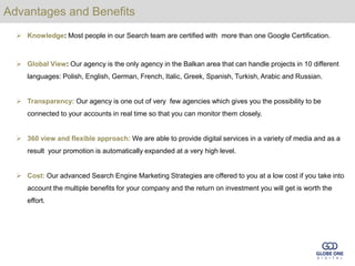 Advantages and Benefits
   Knowledge: Most people in our Search team are certified with more than one Google Certification.



   Global View: Our agency is the only agency in the Balkan area that can handle projects in 10 different
     languages: Polish, English, German, French, Italic, Greek, Spanish, Turkish, Arabic and Russian.


   Transparency: Our agency is one out of very few agencies which gives you the possibility to be
     connected to your accounts in real time so that you can monitor them closely.


   360 view and flexible approach: We are able to provide digital services in a variety of media and as a
     result your promotion is automatically expanded at a very high level.


   Cost: Our advanced Search Engine Marketing Strategies are offered to you at a low cost if you take into
     account the multiple benefits for your company and the return on investment you will get is worth the
     effort.
 