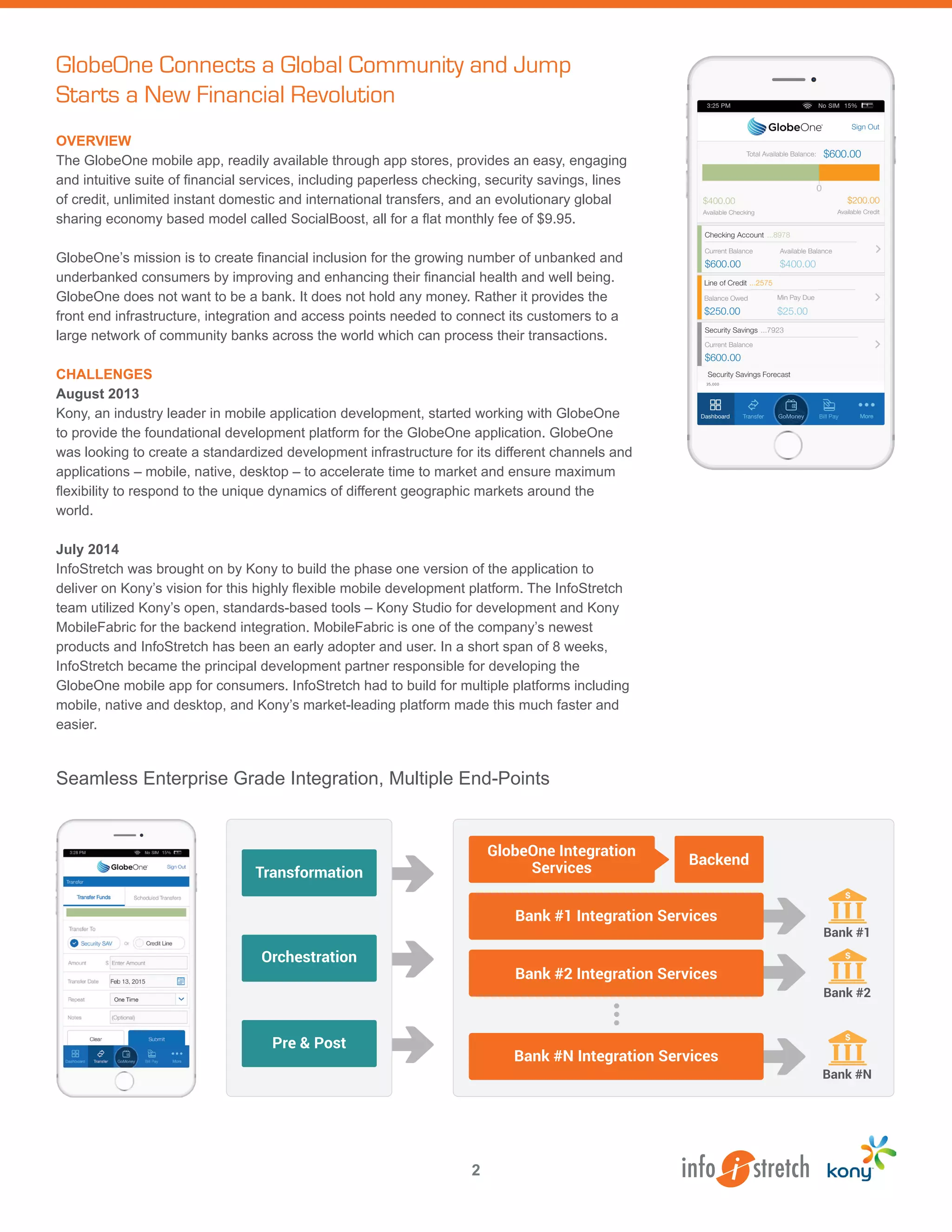 OVERVIEW
The GlobeOne mobile app, readily available through app stores, provides an easy, engaging
and intuitive suite of financial services, including paperless checking, security savings, lines
of credit, unlimited instant domestic and international transfers, and an evolutionary global
sharing economy based model called SocialBoost, all for a flat monthly fee of $9.95.
GlobeOne’s mission is to create financial inclusion for the growing number of unbanked and
underbanked consumers by improving and enhancing their financial health and well being.
GlobeOne does not want to be a bank. It does not hold any money. Rather it provides the
front end infrastructure, integration and access points needed to connect its customers to a
large network of community banks across the world which can process their transactions.
CHALLENGES
August 2013
Kony, an industry leader in mobile application development, started working with GlobeOne
to provide the foundational development platform for the GlobeOne application. GlobeOne
was looking to create a standardized development infrastructure for its different channels and
applications – mobile, native, desktop – to accelerate time to market and ensure maximum
flexibility to respond to the unique dynamics of different geographic markets around the
world.
July 2014
InfoStretch was brought on by Kony to build the phase one version of the application to
deliver on Kony’s vision for this highly flexible mobile development platform. The InfoStretch
team utilized Kony’s open, standards-based tools – Kony Studio for development and Kony
MobileFabric for the backend integration. MobileFabric is one of the company’s newest
products and InfoStretch has been an early adopter and user. In a short span of 8 weeks,
InfoStretch became the principal development partner responsible for developing the
GlobeOne mobile app for consumers. InfoStretch had to build for multiple platforms including
mobile, native and desktop, and Kony’s market-leading platform made this much faster and
easier.
GlobeOne Connects a Global Community and Jump
Starts a New Financial Revolution
Transformation
Pre & Post
Orchestration
GlobeOne Integration
Services
Bank #1 Integration Services
Bank #2 Integration Services
Bank #N Integration Services
Backend
Bank #1
Bank #2
Bank #N
Seamless Enterprise Grade Integration, Multiple End-Points
2
 
