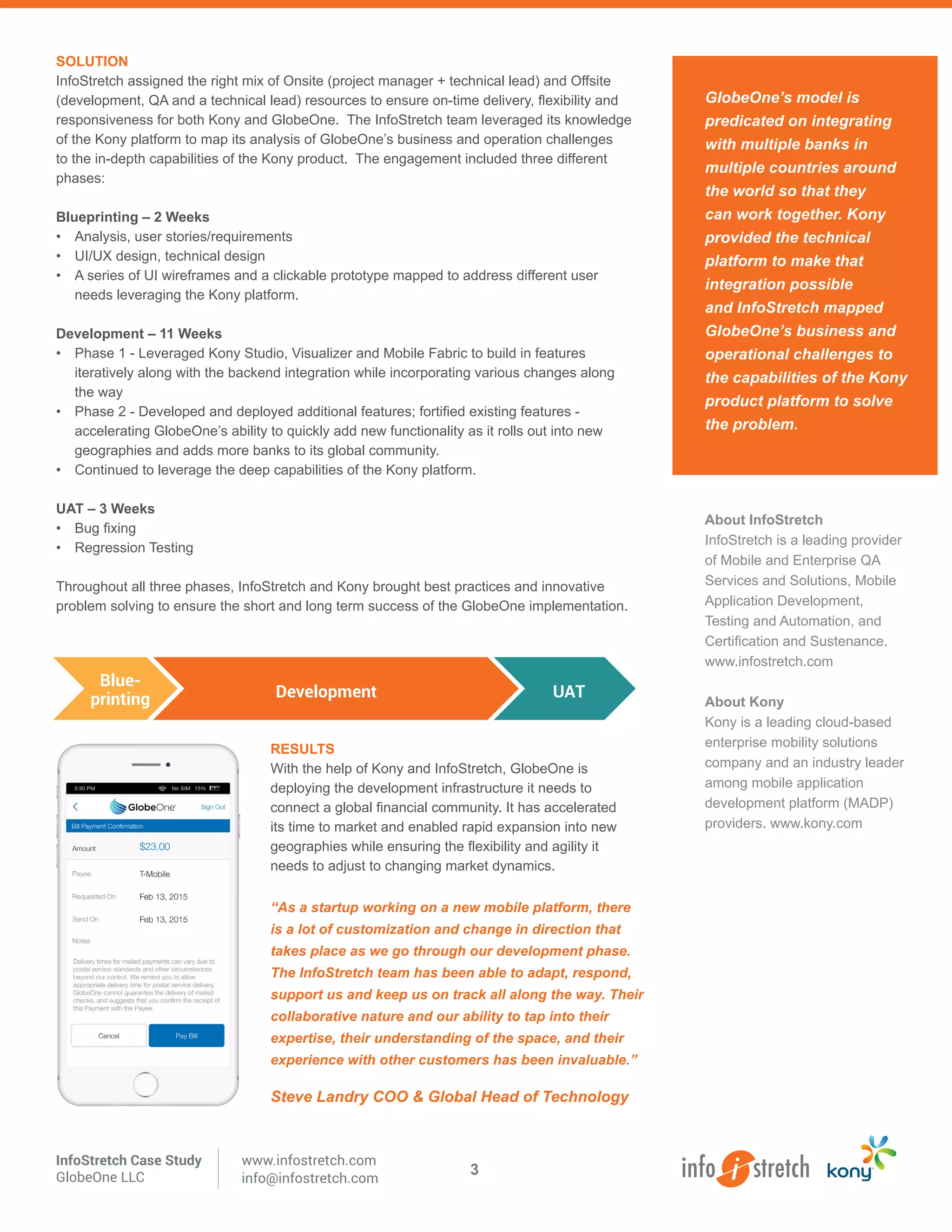 GlobeOne’s model is
predicated on integrating
with multiple banks in
multiple countries around
the world so that they
can work together. Kony
provided the technical
platform to make that
integration possible
and InfoStretch mapped
GlobeOne’s business and
operational challenges to
the capabilities of the Kony
product platform to solve
the problem.
About InfoStretch
InfoStretch is a leading provider
of Mobile and Enterprise QA
Services and Solutions, Mobile
Application Development,
Testing and Automation, and
Certification and Sustenance.
www.infostretch.com
About Kony
Kony is a leading cloud-based
enterprise mobility solutions
company and an industry leader
among mobile application
development platform (MADP)
providers. www.kony.com
SOLUTION
InfoStretch assigned the right mix of Onsite (project manager + technical lead) and Offsite
(development, QA and a technical lead) resources to ensure on-time delivery, flexibility and
responsiveness for both Kony and GlobeOne. The InfoStretch team leveraged its knowledge
of the Kony platform to map its analysis of GlobeOne’s business and operation challenges
to the in-depth capabilities of the Kony product. The engagement included three different
phases:
Blueprinting – 2 Weeks
•	 Analysis, user stories/requirements
•	 UI/UX design, technical design
•	 A series of UI wireframes and a clickable prototype mapped to address different user
needs leveraging the Kony platform.
Development – 11 Weeks
•	 Phase 1 - Leveraged Kony Studio, Visualizer and Mobile Fabric to build in features
iteratively along with the backend integration while incorporating various changes along
the way
•	 Phase 2 - Developed and deployed additional features; fortified existing features -
accelerating GlobeOne’s ability to quickly add new functionality as it rolls out into new
geographies and adds more banks to its global community.
•	 Continued to leverage the deep capabilities of the Kony platform.
UAT – 3 Weeks
•	 Bug fixing
•	 Regression Testing
Throughout all three phases, InfoStretch and Kony brought best practices and innovative
problem solving to ensure the short and long term success of the GlobeOne implementation.
RESULTS
With the help of Kony and InfoStretch, GlobeOne is
deploying the development infrastructure it needs to
connect a global financial community. It has accelerated
its time to market and enabled rapid expansion into new
geographies while ensuring the flexibility and agility it
needs to adjust to changing market dynamics.
Blue-
printing Development UAT
InfoStretch Case Study
GlobeOne LLC
www.infostretch.com
info@infostretch.com
“As a startup working on a new mobile platform, there
is a lot of customization and change in direction that
takes place as we go through our development phase.
The InfoStretch team has been able to adapt, respond,
support us and keep us on track all along the way. Their
collaborative nature and our ability to tap into their
expertise, their understanding of the space, and their
experience with other customers has been invaluable.”
Steve Landry COO & Global Head of Technology
3
 