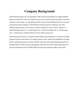 Company Background 
Globe Pharmaceuticals Ltd. was launched in 1986 with the responsibilities to support healthier, 
happier and longer life. Now the company has grown into one of the major providers of essential 
medicines in the country. As with pharmaceuticals success, Globe Pharmaceuticals Ltd. is proud 
for being the mother company of Globe Pharmaceuticals Group of Companies, one of the 
leading corporate houses in the country, currently operating six sister concerns, which are- 1. 
Globe Pharmaceuticals Ltd., 2. Globe Drugs Ltd., 3. Globe Soft Drinks Ltd., 4. AST Beverage 
Ltd., 5. Globe Biscuits and Dairy Milk Ltd. and 6. Globe Agrovet Ltd. 
Globe Pharmaceuticals Ltd. is enriched with the facilities that manufacture oral solid, oral liquid, 
parenteral injection and infusion, soft capsule, topical cream, ointment and ophthalmic eye drops. 
Globes manufacturing plant is located at BSCIC industrial estate under BegumgonjUpazilla of 
Noakhali District, South east part of Bangladesh, which has been built with the requirements to 
meet the international norms of WHO-GMP and other drug regulatory bodies in the world. 
 
