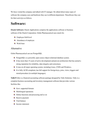 We have visited the company and talked with IT manager. He talked about many types of 
software the company uses and hardware they use in different department. Thesoftware they use 
for their activityis as follows. 
Software: 
Oracle Software: Oracle Applications comprise the applications software or business 
software of the Oracle Corporation. Globe Pharmaceutical uses oracle for. 
Employee field level 
Attendance of employee 
Work hour 
Alternative 
Globe Pharmaceutical can use PostgreSQL. 
PostgreSQL is a powerful, open source object-relational database system. 
It has more than 15 years of active development and proven architecture that has earned a 
strong reputation for reliability, data integrity and correctness. 
It runs on all major operating system, including Linux, UNIX and Windows. 
It is fully ACID complaint, has full support for foreign keys, joins, views, triggers and 
stored procedure (in multiple languages). 
Tally9:Tally is a financial accounting software package designed by Tally Solutions. Tally is a 
complete business accounting and inventory management software that provides various 
facilities like. 
Govt. supported formats 
Multilingual operations 
Online functions and processing and so on 
Receive payment 
Trial balance 
Income statement 
 