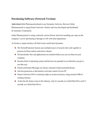 Purchasing Software (Network Version) 
Anti-virus:Globe Pharmaceuticalused to use Symantec Antivirus. But now Globe 
Pharmaceutical is using Norton Antivirus. Norton Antivirus developed and distributed 
by Symantec Corporation. 
Globe Pharmaceutical is using a network version Norton Antivirus installing one copy on the 
companys server and sharing it through a LAN with other department. 
As Norton is improved they will find it more useful then Symantec. 
The NortonProtection System uses multiple layers of security that work together to 
proactively block attacks and remove threats. 
All downloads; files and applications are checked before you can use them on your 
computer. 
Security holes in operating system and browser are guarded so no infections can get to 
you that way. 
Emails and Instant Messages are always scanned to detect potential threats. 
Anti-bot protection so that hackers can't take control of your PC 
Norton Antivirus 2014 is extremely light on system resources, using around 8 MB of 
working memory. 
It also has the fastest scans in the industry: only 61 seconds on a Hard Disk Drive and 31 
seconds on a Solid State Drive. 
 