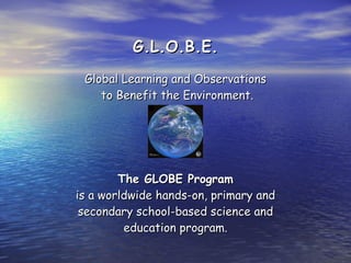 G.L.O.B.E. Global Learning and Observations  to Benefit the Environment. The GLOBE Program is a worldwide hands-on, primary and secondary school-based science and education program. 