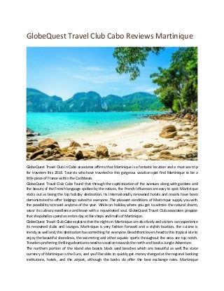 GlobeQuest Travel Club Cabo Reviews Martinique
GlobeQuest Travel Club in Cabo associates affirms that Martinique is a fantastic location and a must see trip
for travelers this 2018. Tourists who have traveled to this gorgeous vacation spot find Martinique to be a
little piece of France within the Caribbean.
GlobeQuest Travel Club Cabo found that through the sophistication of the avenues along with gardens and
the beauty of the French language spoken by the natives, the French influences are easy to spot. Martinique
sticks out as being the top holiday destination. Its internationally renowned hotels and resorts have been
demonstrated to offer lodgings suited to everyone. The pleasant conditions of Martinique supply you with
the possibility to travel anytime of the year. While on holiday where you get to admire the natural charm,
savor its culinary excellence and leave with a rejuvenated soul. GlobeQuest Travel Club associates propose
that shopaholics spend an entire day at the shops and malls of Martinique.
GlobeQuest Travel Club Cabo explains that the nights in Martinique are also lively and visitors can experience
its renowned clubs and lounges. Martinique is very fashion forward and a stylish location, the cuisine is
trendy as well and, this destination has something for everyone. Beachfront lovers head to this tropical isle to
enjoy the beautiful shorelines, the swimming and other aquatic sports throughout the area are top notch.
Travelers preferring thrilling adventures need to vacation towards the north and book a Jungle Adventure.
The northern portion of the island also boasts black sand beaches which are beautiful as well.The state
currency of Martinique is the Euro, and you’ll be able to quickly get money changed at the regional banking
institutions, hotels, and the airport, although the banks do offer the best exchange rates. Martinique
 