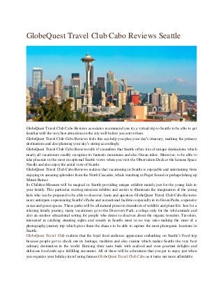 GlobeQuest Travel Club Cabo Reviews Seattle
GlobeQuest Travel Club Cabo Reviews associates recommend you try a virtual trip to Seattle to be able to get
familiar with the very best attractions in the city well before you arrive there.
GlobeQuest Travel Club Cabo Reviews feels this can help you plan your day’s itinerary, marking the primary
destinations and also planning your day’s outing accordingly.
GlobeQuest Travel Club Cabo Reviews tells it’s members that Seattle offers lots of unique destinations which
nearly all vacationers readily recognize its fantastic mountains and also Ocean inlets. Moreover, to be able to
take pleasure in the most exceptional Seattle views when you visit the Observation Deck at the famous Space
Needle and also enjoy the aerial view of Seattle.
GlobeQuest Travel Club Cabo Reviews realizes that vacationing in Seattle is enjoyable and entertaining from
enjoying its amazing splendors from the North Cascades, whale watching in Puget Sound or perhaps hiking up
Mount Rainer.
Its Children Museum will be magical in Seattle providing unique exhibits mainly just for the young kids in
your family. This particular exciting museum exhibits and assists to illuminate the imagination of the young
kids who can be prepared to be able to discover, learn and question. GlobeQuest Travel Club Cabo Reviews
users anticipate experiencing Seattle’s Parks and recreational facilities especially in its Green Parks, expansive
ocean and green spaces. These parks will be all-natural preserves hundreds of wildlife and plant life. Just for a
relaxing family journey, many vacationers go to the Discovery Park, a refuge only for the wild animals and
also an outdoor educational setting for people who desire to discover about the organic wonders. Travelers,
interested in catching stunning sights and sounds in Seattle must in no way miss making the most of a
photography journey trip which gives them the chance to be able to capture the most photogenic locations in
Seattle.
GlobeQuest Travel Club realizes that the loyal food audience appreciates embarking on Seattle’s Food trip
because people get to check out its heritage, tradition and also cuisine which makes Seattle the very best
culinary destination in the world. Enticing their taste buds with seafood and even gourmet delights and
delicious food ends up a fulfilling encounter. All of these will be adventures that you get to enjoy just when
you organize your holiday travel using famous GlobeQuest Travel Club Cabo as it turns out more affordable.
 
