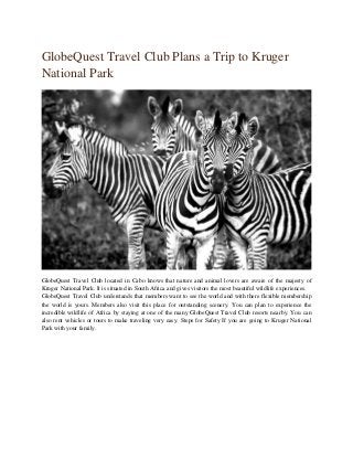 GlobeQuest Travel Club Plans a Trip to Kruger
National Park
GlobeQuest Travel Club located in Cabo knows that nature and animal lovers are aware of the majesty of
Kruger National Park. It is situated in South Africa and gives visitors the most beautiful wildlife experiences.
GlobeQuest Travel Club understands that members want to see the world and with there flexible membership
the world is yours. Members also visit this place for outstanding scenery. You can plan to experience the
incredible wildlife of Africa by staying at one of the many GlobeQuest Travel Club resorts nearby. You can
also rent vehicles or tours to make traveling very easy. Steps for Safety If you are going to Kruger National
Park with your family.
 