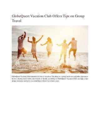 GlobeQuest Vacation Club Offers Tips on Group
Travel
GlobeQuest Vacation Club members do love to vacation. Traveling as a group can be an enjoyable experience.
In fact, sharing travel with your friends or family according to GlobeQuest Vacation Club can help create
unique memories and give you something to bond over in later years.
 