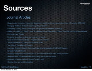 Globesity


   Sources
        Journal Articles
        - Bigger bodies: Long-term trends and disparities in obesity and body-mass index among U.S. adults, 1960–2008
        - Changing the future of obesity: science, policy, and action
        - Combating Obesity Trends in Teenagers through Persuasive Mobile Technology
        - Ebesity – E-Health for Obesity – New Technologies for the Treatment of Obesity In Clinical Psychology and Medicine
        - Economics and Obesity
        - Emerging technology: endoluminal treatment of obesity
        - Food environments and obesity— neighbourhood or nation?
        - The Global Burden of Obesity in 2005 and to 2030
        - The future of the global food system
        - Improving Childhood Obesity Treatment Using New Technologies: The ETIOBE System
        - Is Health Politics Different?
        - Is obesity contagious? Social networks vs. environmental factors in the obesity epidemic
        - Neighbourhood food environments and obesity in southeast Louisiana
        - Obesity and Severe Obesity Forecasts Through 2030
        - Obesity, diets, and social inequalities


 Connext Strategies                                                                                              Houston. TX
Sunday, October 28, 2012
 