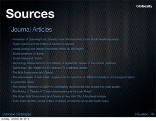 Globesity


   Sources
        Journal Articles
        - Prevention of Overweight and Obesity: How Effective isthe Current Public Health Approach
        - Public Opinion and the Politics of Obesity in America
        - Social Change and Obesity Prevention Where Do We Begin?
        - Social dynamics of Obesity
        - Social Jetlag and Obesity
        - Technology Interventions to Curb Obesity: A Systematic Review of the Current Literature
        - Technology: The Problem Or The Solution To Childhood Obesity
        - The Built Environment and Obesity
        - The effectiveness of web-based programs on the reduction of childhood obesity in school-aged children:
        A systematic review
        - The nutrition transition to 2030 Why developing countries are likely to bear the major burden
        - The Politics of Obesity: A Current Assessment and the Look Ahead
        - The Urban Built Environment and Obesity in New York City: A Multilevel Analysis
        - Truth, belief and the cultural politics of obesity scholarship and public health policy



 Connext Strategies                                                                                                Houston. TX
Sunday, October 28, 2012
 