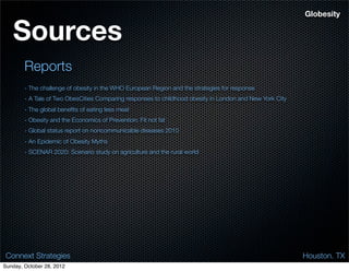 Globesity


   Sources
        Reports
        - The challenge of obesity in the WHO European Region and the strategies for response
        - A Tale of Two ObesCities Comparing responses to childhood obesity in London and New York City
        - The global beneﬁts of eating less meat
        - Obesity and the Economics of Prevention: Fit not fat
        - Global status report on noncommunicable diseases 2010
        - An Epidemic of Obesity Myths
        - SCENAR 2020: Scenario study on agriculture and the rural world




 Connext Strategies                                                                                       Houston. TX
Sunday, October 28, 2012
 