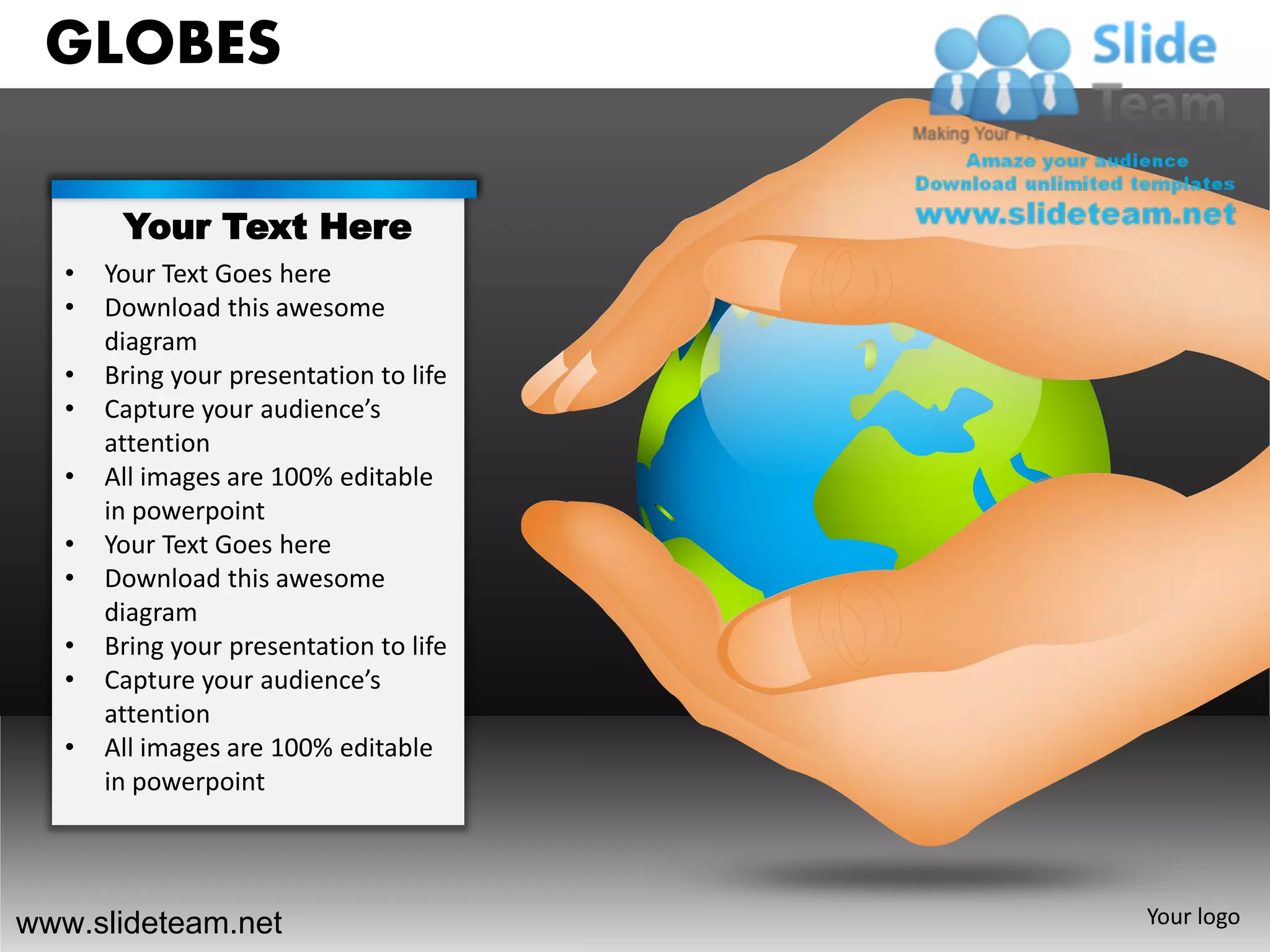 GLOBES

        Your Text Here
   •   Your Text Goes here
   •   Download this awesome
       diagram
   •   Bring your presentation to life
   •   Capture your audience’s
       attention
   •   All images are 100% editable
       in powerpoint
   •   Your Text Goes here
   •   Download this awesome
       diagram
   •   Bring your presentation to life
   •   Capture your audience’s
       attention
   •   All images are 100% editable
       in powerpoint




www.slideteam.net                        Your logo
 