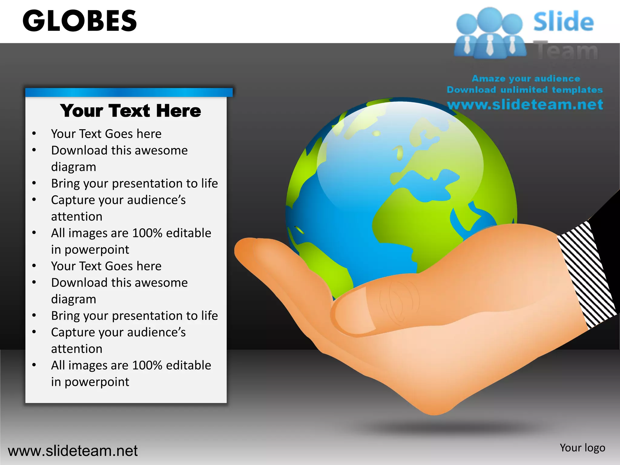 GLOBES

        Your Text Here
   •   Your Text Goes here
   •   Download this awesome
       diagram
   •   Bring your presentation to life
   •   Capture your audience’s
       attention
   •   All images are 100% editable
       in powerpoint
   •   Your Text Goes here
   •   Download this awesome
       diagram
   •   Bring your presentation to life
   •   Capture your audience’s
       attention
   •   All images are 100% editable
       in powerpoint




www.slideteam.net                        Your logo
 