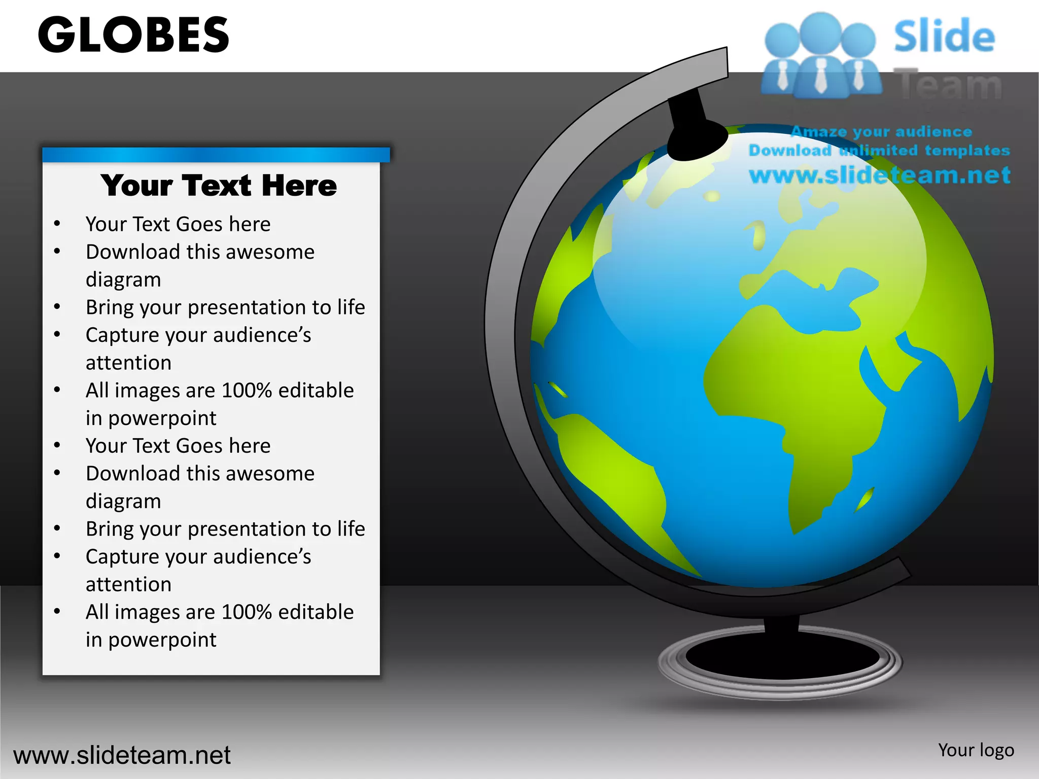 GLOBES

        Your Text Here
   •   Your Text Goes here
   •   Download this awesome
       diagram
   •   Bring your presentation to life
   •   Capture your audience’s
       attention
   •   All images are 100% editable
       in powerpoint
   •   Your Text Goes here
   •   Download this awesome
       diagram
   •   Bring your presentation to life
   •   Capture your audience’s
       attention
   •   All images are 100% editable
       in powerpoint




www.slideteam.net                        Your logo
 