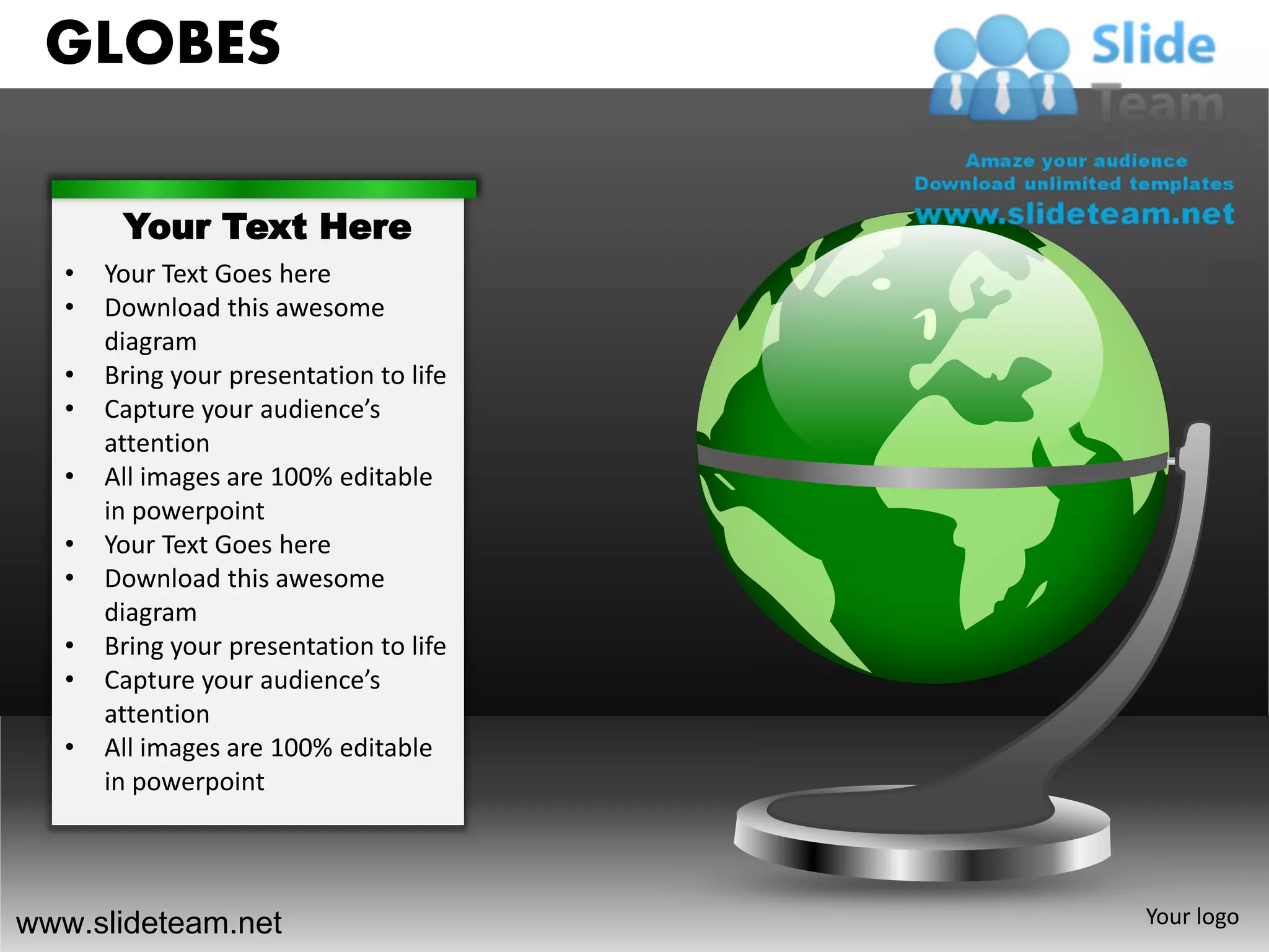 GLOBES

        Your Text Here
   •   Your Text Goes here
   •   Download this awesome
       diagram
   •   Bring your presentation to life
   •   Capture your audience’s
       attention
   •   All images are 100% editable
       in powerpoint
   •   Your Text Goes here
   •   Download this awesome
       diagram
   •   Bring your presentation to life
   •   Capture your audience’s
       attention
   •   All images are 100% editable
       in powerpoint




www.slideteam.net                        Your logo
 