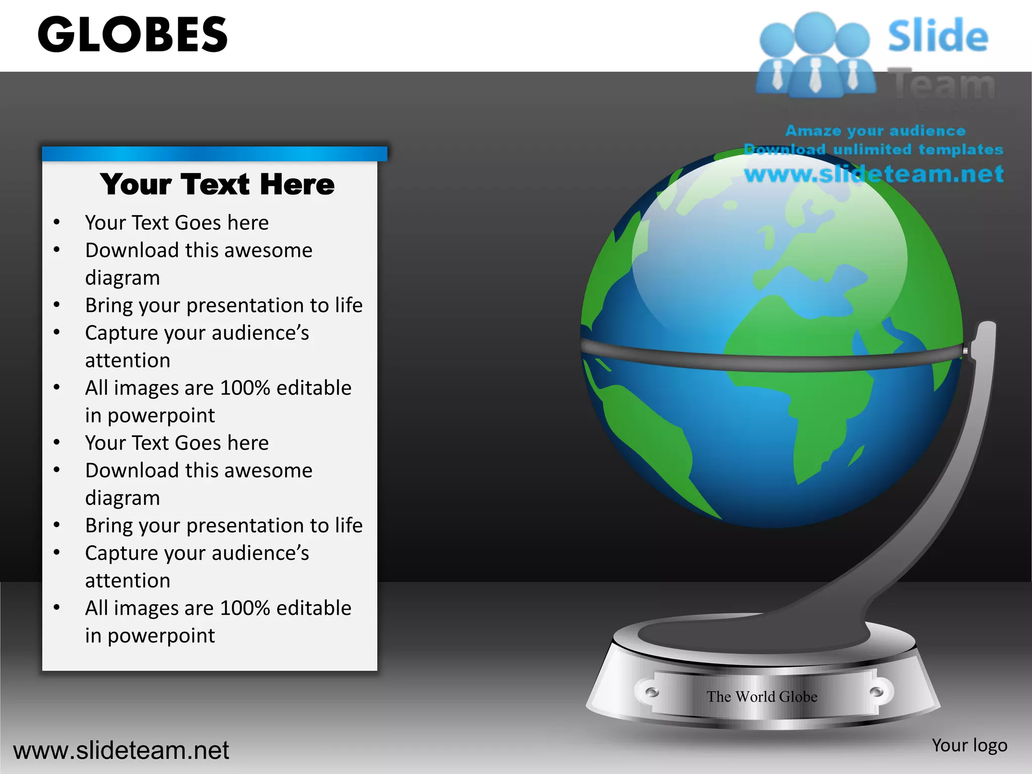 GLOBES

        Your Text Here
   •   Your Text Goes here
   •   Download this awesome
       diagram
   •   Bring your presentation to life
   •   Capture your audience’s
       attention
   •   All images are 100% editable
       in powerpoint
   •   Your Text Goes here
   •   Download this awesome
       diagram
   •   Bring your presentation to life
   •   Capture your audience’s
       attention
   •   All images are 100% editable
       in powerpoint

                                         The World Globe


www.slideteam.net                                          Your logo
 