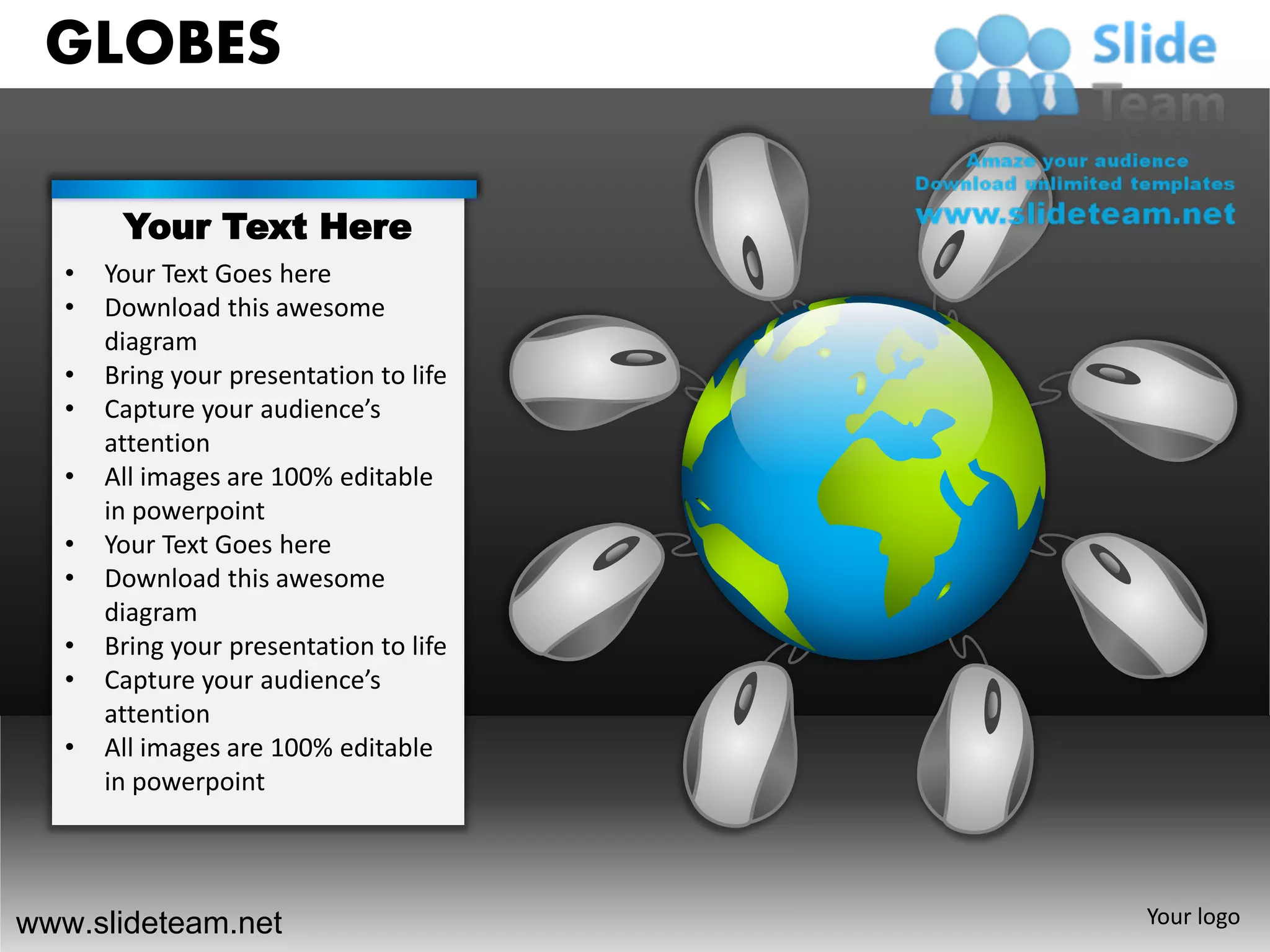 GLOBES

        Your Text Here
   •   Your Text Goes here
   •   Download this awesome
       diagram
   •   Bring your presentation to life
   •   Capture your audience’s
       attention
   •   All images are 100% editable
       in powerpoint
   •   Your Text Goes here
   •   Download this awesome
       diagram
   •   Bring your presentation to life
   •   Capture your audience’s
       attention
   •   All images are 100% editable
       in powerpoint




www.slideteam.net                        Your logo
 