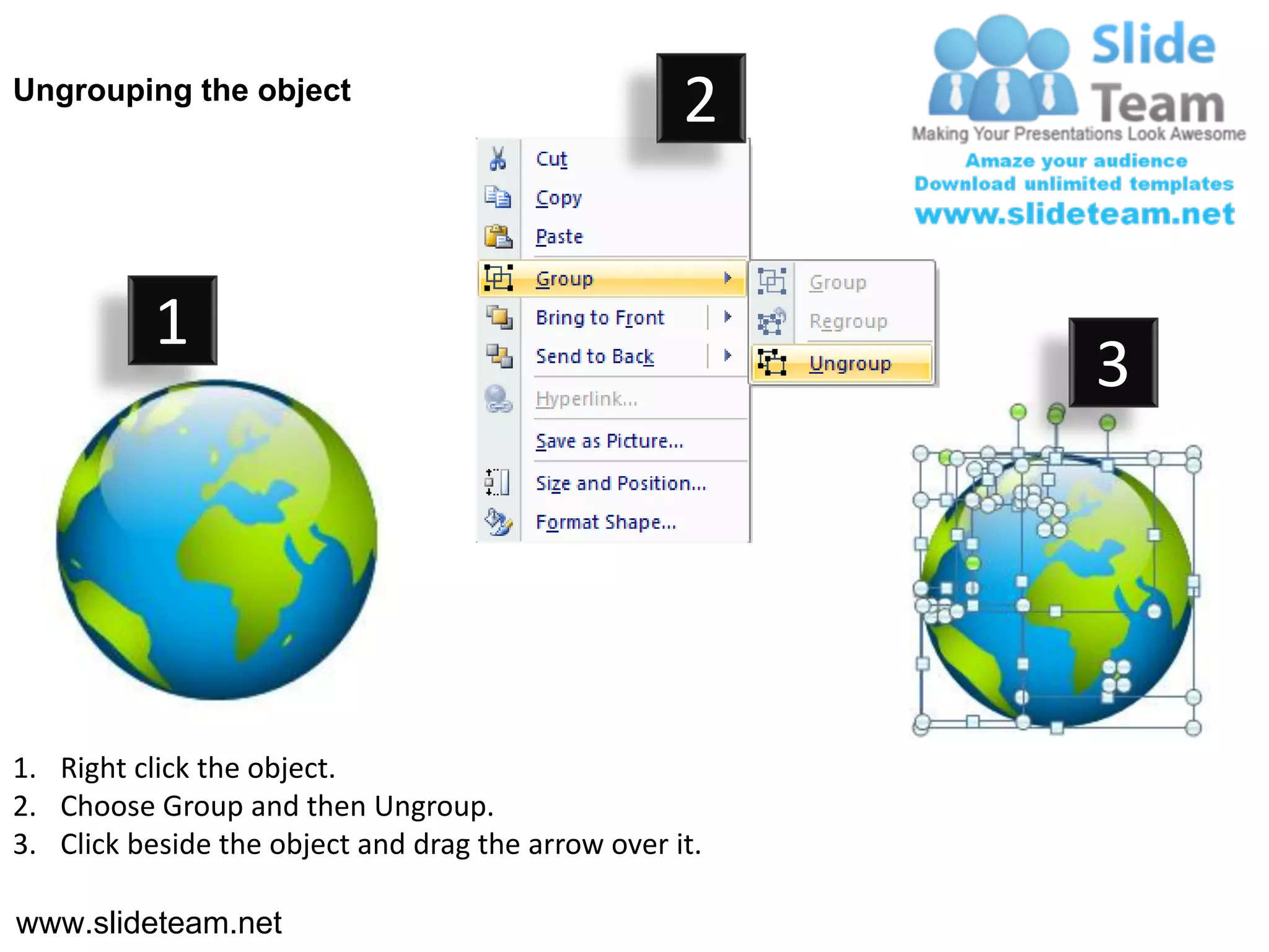 Ungrouping the object
                                                    2


           1
                                                         3




1. Right click the object.
2. Choose Group and then Ungroup.
3. Click beside the object and drag the arrow over it.

www.slideteam.net
 
