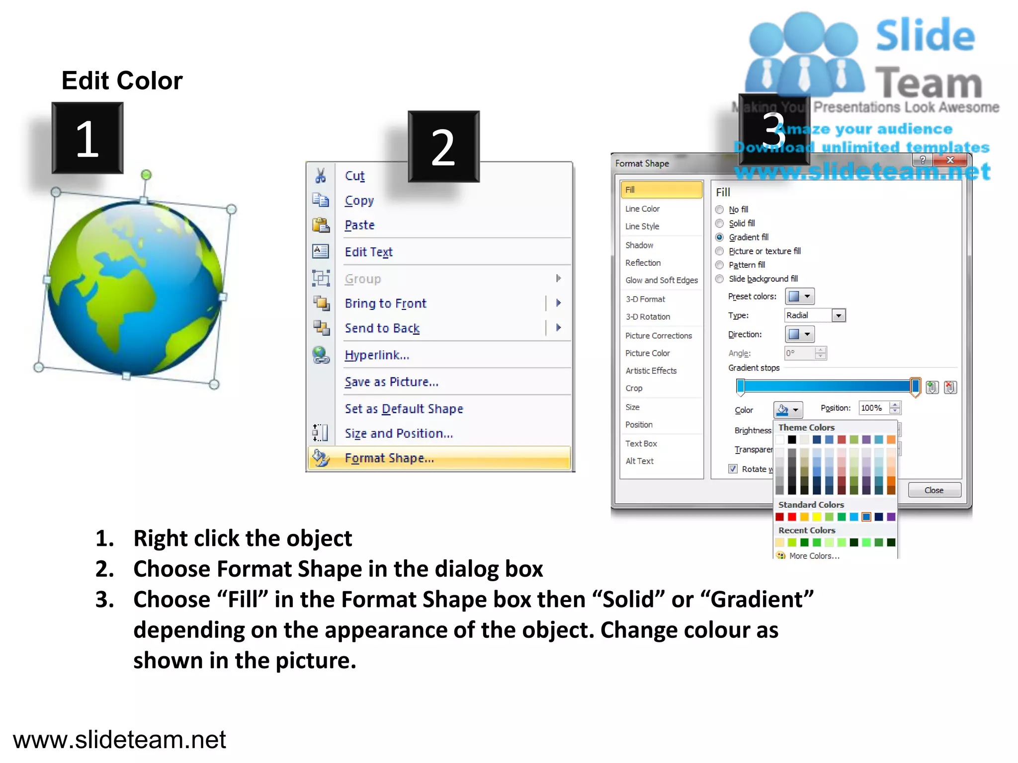 Edit Color

    1                                2                             3




      1. Right click the object
      2. Choose Format Shape in the dialog box
      3. Choose “Fill” in the Format Shape box then “Solid” or “Gradient”
         depending on the appearance of the object. Change colour as
         shown in the picture.


www.slideteam.net
 