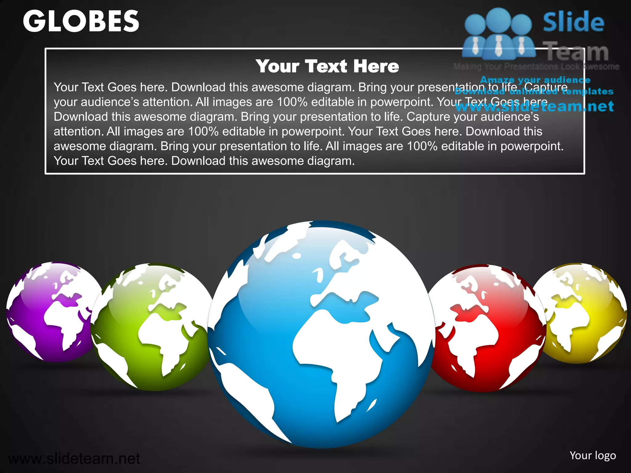 GLOBES
                                         Your Text Here
     Your Text Goes here. Download this awesome diagram. Bring your presentation to life. Capture
     your audience’s attention. All images are 100% editable in powerpoint. Your Text Goes here.
     Download this awesome diagram. Bring your presentation to life. Capture your audience’s
     attention. All images are 100% editable in powerpoint. Your Text Goes here. Download this
     awesome diagram. Bring your presentation to life. All images are 100% editable in powerpoint.
     Your Text Goes here. Download this awesome diagram.




www.slideteam.net                                                                                    Your logo
 
