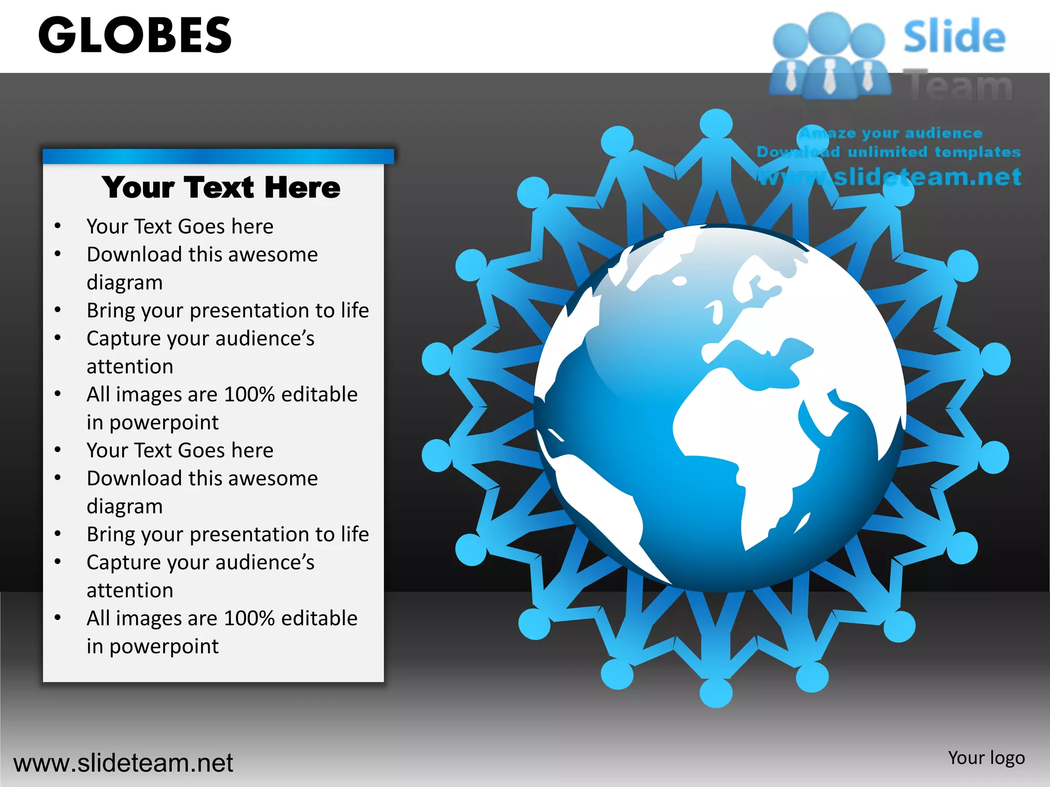 GLOBES

        Your Text Here
   •   Your Text Goes here
   •   Download this awesome
       diagram
   •   Bring your presentation to life
   •   Capture your audience’s
       attention
   •   All images are 100% editable
       in powerpoint
   •   Your Text Goes here
   •   Download this awesome
       diagram
   •   Bring your presentation to life
   •   Capture your audience’s
       attention
   •   All images are 100% editable
       in powerpoint




www.slideteam.net                        Your logo
 