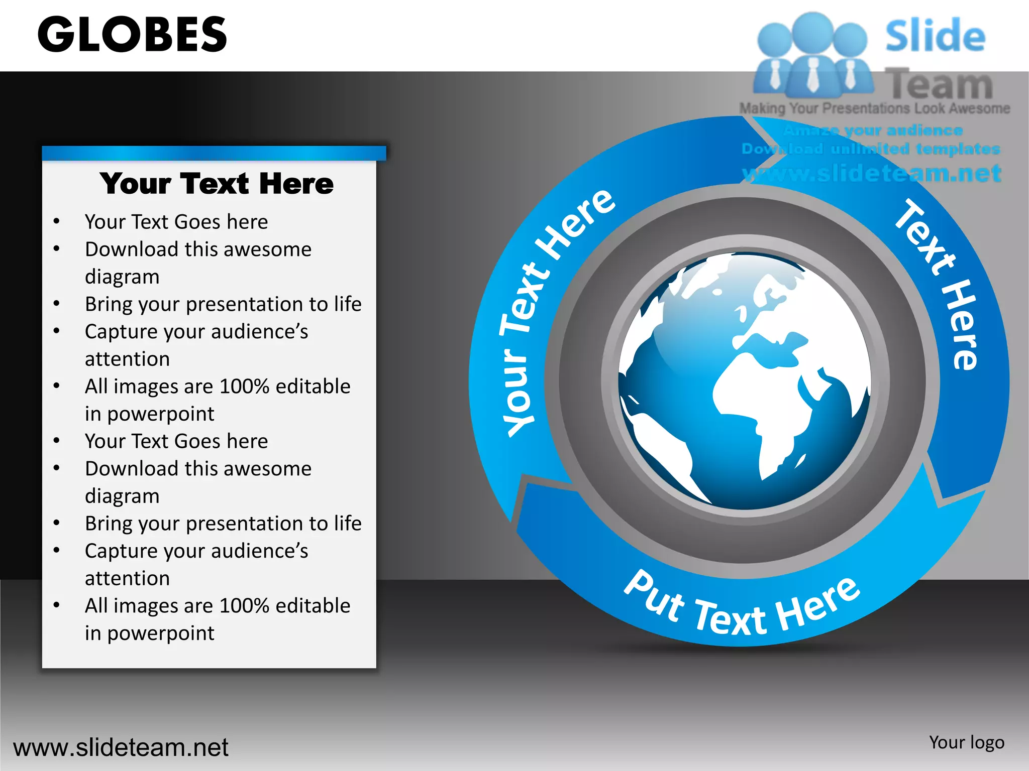 GLOBES

        Your Text Here
   •   Your Text Goes here
   •   Download this awesome
       diagram
   •   Bring your presentation to life
   •   Capture your audience’s
       attention
   •   All images are 100% editable
       in powerpoint
   •   Your Text Goes here
   •   Download this awesome
       diagram
   •   Bring your presentation to life
   •   Capture your audience’s
       attention
   •   All images are 100% editable
       in powerpoint




www.slideteam.net                        Your logo
 