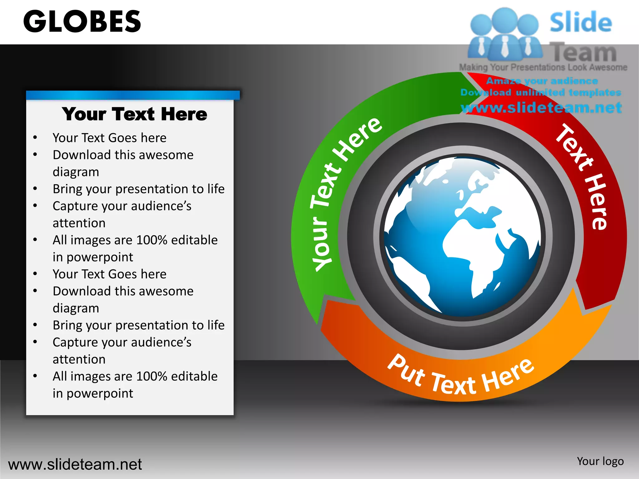 GLOBES

        Your Text Here
   •   Your Text Goes here
   •   Download this awesome
       diagram
   •   Bring your presentation to life
   •   Capture your audience’s
       attention
   •   All images are 100% editable
       in powerpoint
   •   Your Text Goes here
   •   Download this awesome
       diagram
   •   Bring your presentation to life
   •   Capture your audience’s
       attention
   •   All images are 100% editable
       in powerpoint




www.slideteam.net                        Your logo
 