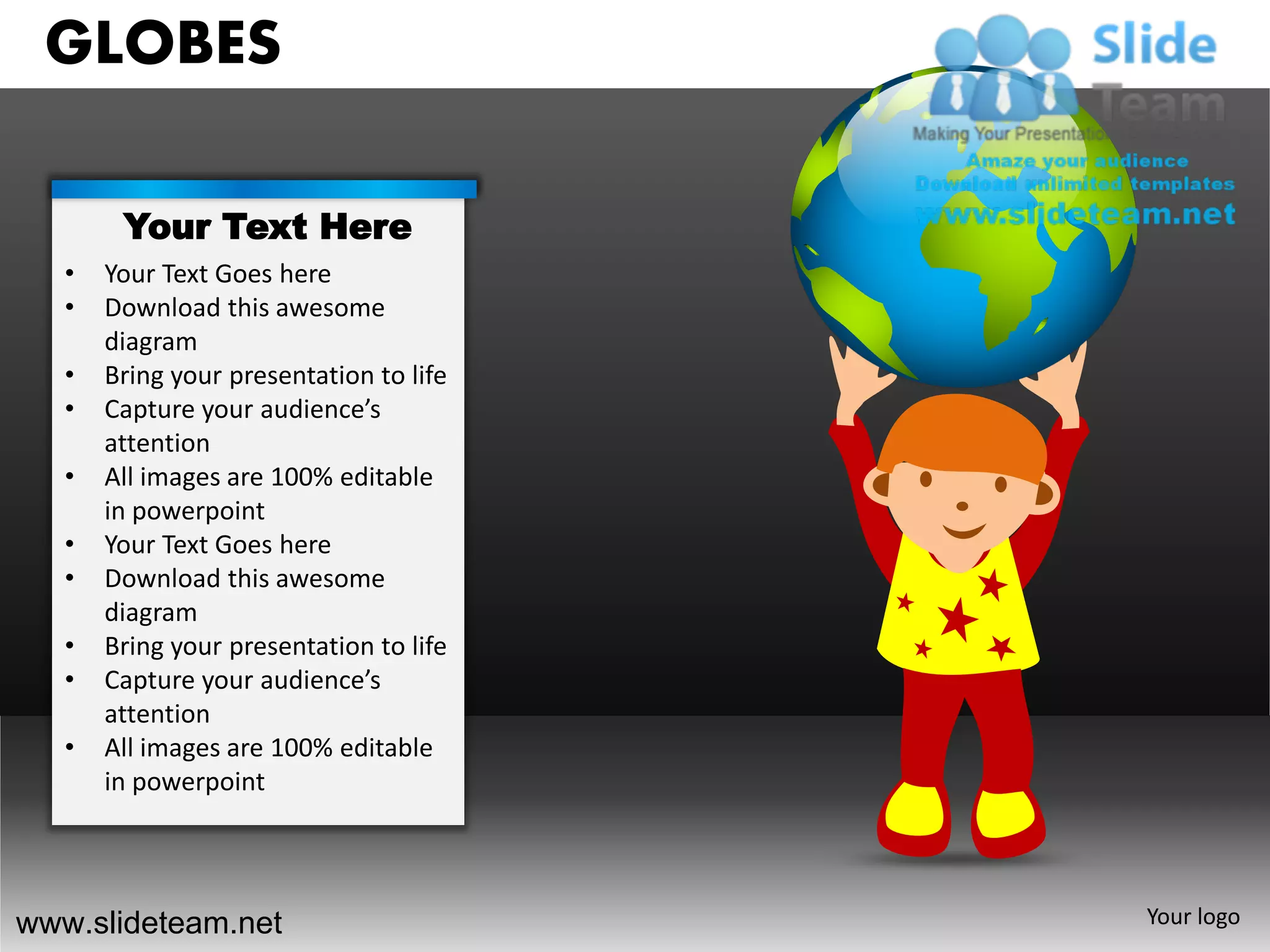 GLOBES

        Your Text Here
   •   Your Text Goes here
   •   Download this awesome
       diagram
   •   Bring your presentation to life
   •   Capture your audience’s
       attention
   •   All images are 100% editable
       in powerpoint
   •   Your Text Goes here
   •   Download this awesome
       diagram
   •   Bring your presentation to life
   •   Capture your audience’s
       attention
   •   All images are 100% editable
       in powerpoint




www.slideteam.net                        Your logo
 