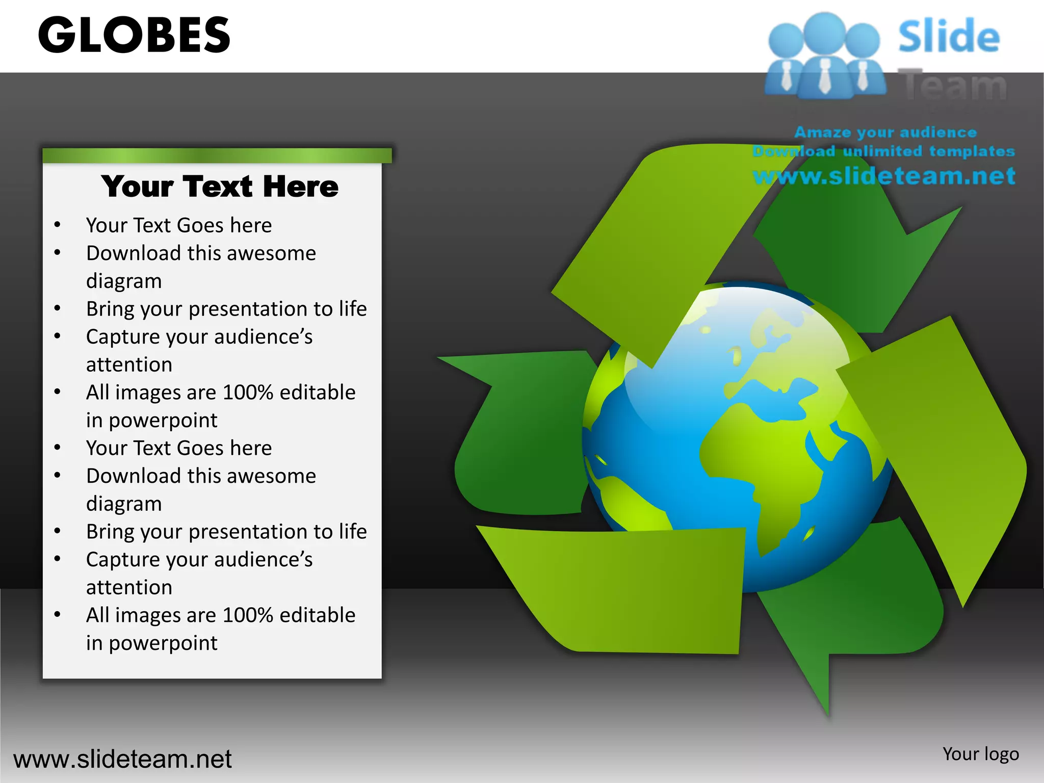GLOBES

        Your Text Here
   •   Your Text Goes here
   •   Download this awesome
       diagram
   •   Bring your presentation to life
   •   Capture your audience’s
       attention
   •   All images are 100% editable
       in powerpoint
   •   Your Text Goes here
   •   Download this awesome
       diagram
   •   Bring your presentation to life
   •   Capture your audience’s
       attention
   •   All images are 100% editable
       in powerpoint




www.slideteam.net                        Your logo
 