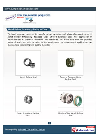 Metal Bellow Inherently Balanced Seal:

We hold immense expertise in manufacturing, exporting and wholesaling quality assured
Metal Bellow Inherently Balanced Seal. Offered balanced seals fine application in
petrochemical & chemical industries and refineries. To make sure that our provided
balanced seals are able to cater to the requirements of afore-named applications, we
manufacture these using best quality material.




            Metal Bellow Seal                       General Purpose Metal
                                                         Bellow Seal




         Small Size Metal Bellow                   Medium Size Metal Bellow
                   Seal                                      Seal
 
