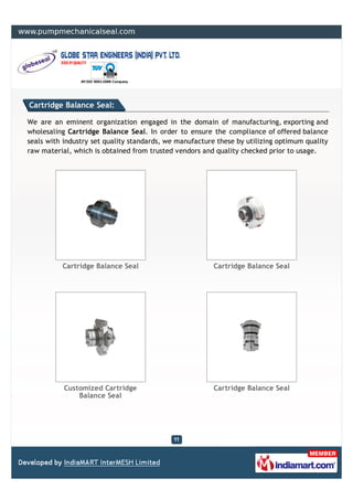 Cartridge Balance Seal:

We are an eminent organization engaged in the domain of manufacturing, exporting and
wholesaling Cartridge Balance Seal. In order to ensure the compliance of offered balance
seals with industry set quality standards, we manufacture these by utilizing optimum quality
raw material, which is obtained from trusted vendors and quality checked prior to usage.




          Cartridge Balance Seal                        Cartridge Balance Seal




           Customized Cartridge                         Cartridge Balance Seal
               Balance Seal
 