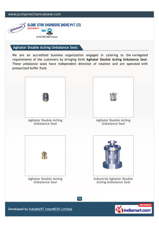 Agitator Double Acting Unbalance Seal:

We are an accredited business organization engaged in catering to the variegated
requirements of the customers by bringing forth Agitator Double Acting Unbalance Seal.
These unbalance seals have independent direction of rotation and are operated with
pressurized buffer fluid.




          Agitator Double Acting                     Agitator Double Acting
              Unbalance Seal                             Unbalance Seal




          Agitator Double Acting                   Industrial Agitator Double
              Unbalance Seal                         Acting Unbalance Seal
 