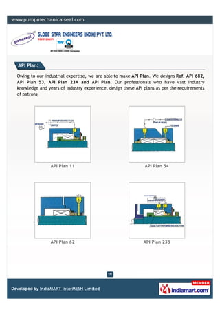API Plan:

Owing to our industrial expertise, we are able to make API Plan. We designs Ref. API 682,
API Plan 53, API Plan 23A and API Plan. Our professionals who have vast industry
knowledge and years of industry experience, design these API plans as per the requirements
of patrons.




                API Plan 11                                  API Plan 54




                API Plan 62                                 API Plan 23B
 
