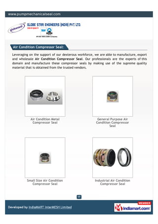 Air Condition Compressor Seal:

Leveraging on the support of our dexterous workforce, we are able to manufacture, export
and wholesale Air Condition Compressor Seal. Our professionals are the experts of this
domain and manufacture these compressor seals by making use of the supreme quality
material that is obtained from the trusted vendors.




           Air Condition Metal                         General Purpose Air
            Compressor Seal                           Condition Compressor
                                                               Seal




         Small Size Air Condition                     Industrial Air Condition
            Compressor Seal                              Compressor Seal
 